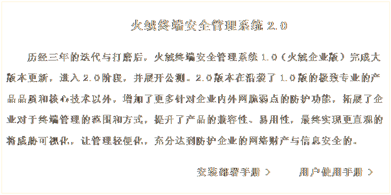 文本框: 火絨終端安全管理系統(tǒng)2.0
歷經(jīng)三年的迭代與打磨后,火絨終端安全管理系統(tǒng)1.0(火絨企業(yè)版)完成大版本更新,進(jìn)入2.0階段,并展開(kāi)公測(cè)。2.0版本在沿襲了1.0版的極致專(zhuān)業(yè)的產(chǎn)品品質(zhì)和核心技術(shù)以外,增加了更多針對(duì)企業(yè)內(nèi)外網(wǎng)脆弱點(diǎn)的防護(hù)功能,拓展了企業(yè)對(duì)于終端管理的范圍和方式,提升了產(chǎn)品的兼容性、易用性,最終實(shí)現(xiàn)更直觀(guān)的將威脅可視化,讓管理輕便化,充分達(dá)到防護(hù)企業(yè)的網(wǎng)絡(luò)財(cái)產(chǎn)與信息安全的。
安裝部署手冊(cè) > 用戶(hù)使用手冊(cè) >