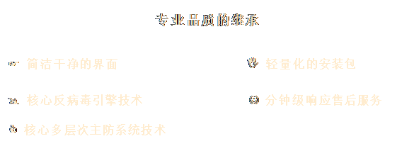 文本框: 專(zhuān)業(yè)品質(zhì)的繼承
&, #1;, 3;, &#, 10;, ;F, 簡(jiǎn)潔干凈的界面 I 輕量化的安裝包
@ 核心反病毒引擎技術(shù) J 分鐘級(jí)響應(yīng)售后服務(wù)
C 核心多層次主防系統(tǒng)技術(shù)